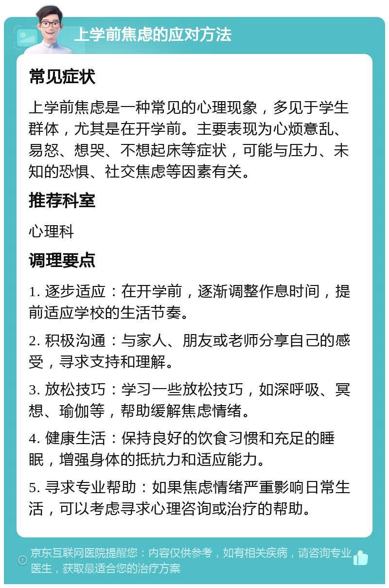 上学前焦虑的应对方法 常见症状 上学前焦虑是一种常见的心理现象，多见于学生群体，尤其是在开学前。主要表现为心烦意乱、易怒、想哭、不想起床等症状，可能与压力、未知的恐惧、社交焦虑等因素有关。 推荐科室 心理科 调理要点 1. 逐步适应：在开学前，逐渐调整作息时间，提前适应学校的生活节奏。 2. 积极沟通：与家人、朋友或老师分享自己的感受，寻求支持和理解。 3. 放松技巧：学习一些放松技巧，如深呼吸、冥想、瑜伽等，帮助缓解焦虑情绪。 4. 健康生活：保持良好的饮食习惯和充足的睡眠，增强身体的抵抗力和适应能力。 5. 寻求专业帮助：如果焦虑情绪严重影响日常生活，可以考虑寻求心理咨询或治疗的帮助。