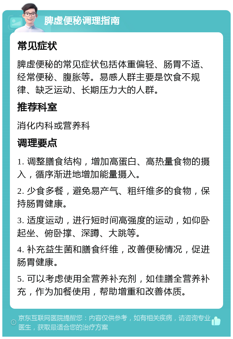 脾虚便秘调理指南 常见症状 脾虚便秘的常见症状包括体重偏轻、肠胃不适、经常便秘、腹胀等。易感人群主要是饮食不规律、缺乏运动、长期压力大的人群。 推荐科室 消化内科或营养科 调理要点 1. 调整膳食结构，增加高蛋白、高热量食物的摄入，循序渐进地增加能量摄入。 2. 少食多餐，避免易产气、粗纤维多的食物，保持肠胃健康。 3. 适度运动，进行短时间高强度的运动，如仰卧起坐、俯卧撑、深蹲、大跳等。 4. 补充益生菌和膳食纤维，改善便秘情况，促进肠胃健康。 5. 可以考虑使用全营养补充剂，如佳膳全营养补充，作为加餐使用，帮助增重和改善体质。