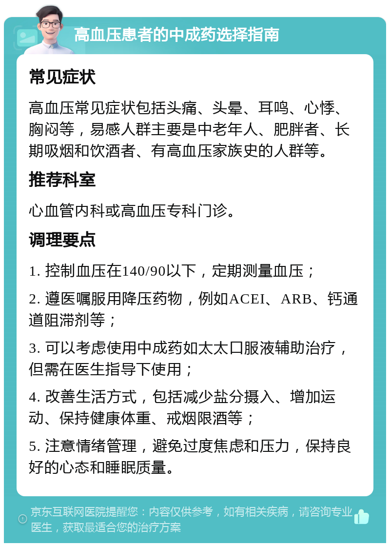 高血压患者的中成药选择指南 常见症状 高血压常见症状包括头痛、头晕、耳鸣、心悸、胸闷等，易感人群主要是中老年人、肥胖者、长期吸烟和饮酒者、有高血压家族史的人群等。 推荐科室 心血管内科或高血压专科门诊。 调理要点 1. 控制血压在140/90以下，定期测量血压； 2. 遵医嘱服用降压药物，例如ACEI、ARB、钙通道阻滞剂等； 3. 可以考虑使用中成药如太太口服液辅助治疗，但需在医生指导下使用； 4. 改善生活方式，包括减少盐分摄入、增加运动、保持健康体重、戒烟限酒等； 5. 注意情绪管理，避免过度焦虑和压力，保持良好的心态和睡眠质量。