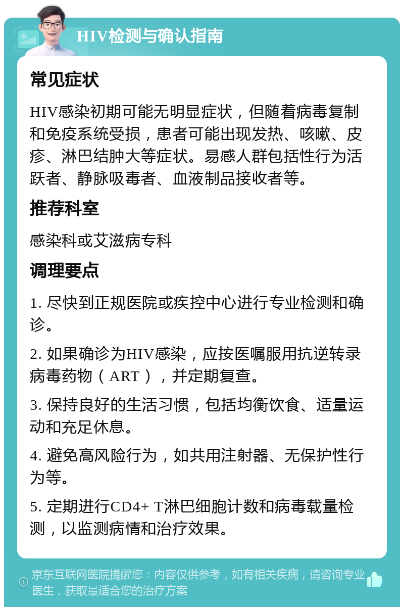 HIV检测与确认指南 常见症状 HIV感染初期可能无明显症状，但随着病毒复制和免疫系统受损，患者可能出现发热、咳嗽、皮疹、淋巴结肿大等症状。易感人群包括性行为活跃者、静脉吸毒者、血液制品接收者等。 推荐科室 感染科或艾滋病专科 调理要点 1. 尽快到正规医院或疾控中心进行专业检测和确诊。 2. 如果确诊为HIV感染，应按医嘱服用抗逆转录病毒药物（ART），并定期复查。 3. 保持良好的生活习惯，包括均衡饮食、适量运动和充足休息。 4. 避免高风险行为，如共用注射器、无保护性行为等。 5. 定期进行CD4+ T淋巴细胞计数和病毒载量检测，以监测病情和治疗效果。