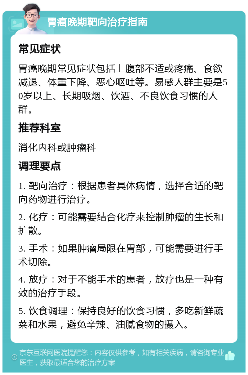 胃癌晚期靶向治疗指南 常见症状 胃癌晚期常见症状包括上腹部不适或疼痛、食欲减退、体重下降、恶心呕吐等。易感人群主要是50岁以上、长期吸烟、饮酒、不良饮食习惯的人群。 推荐科室 消化内科或肿瘤科 调理要点 1. 靶向治疗：根据患者具体病情，选择合适的靶向药物进行治疗。 2. 化疗：可能需要结合化疗来控制肿瘤的生长和扩散。 3. 手术：如果肿瘤局限在胃部，可能需要进行手术切除。 4. 放疗：对于不能手术的患者，放疗也是一种有效的治疗手段。 5. 饮食调理：保持良好的饮食习惯，多吃新鲜蔬菜和水果，避免辛辣、油腻食物的摄入。