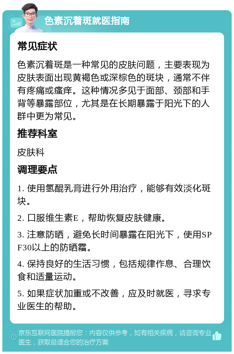 色素沉着斑就医指南 常见症状 色素沉着斑是一种常见的皮肤问题，主要表现为皮肤表面出现黄褐色或深棕色的斑块，通常不伴有疼痛或瘙痒。这种情况多见于面部、颈部和手背等暴露部位，尤其是在长期暴露于阳光下的人群中更为常见。 推荐科室 皮肤科 调理要点 1. 使用氢醌乳膏进行外用治疗，能够有效淡化斑块。 2. 口服维生素E，帮助恢复皮肤健康。 3. 注意防晒，避免长时间暴露在阳光下，使用SPF30以上的防晒霜。 4. 保持良好的生活习惯，包括规律作息、合理饮食和适量运动。 5. 如果症状加重或不改善，应及时就医，寻求专业医生的帮助。