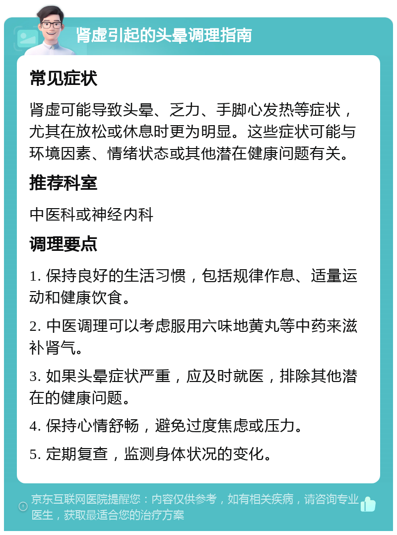 肾虚引起的头晕调理指南 常见症状 肾虚可能导致头晕、乏力、手脚心发热等症状，尤其在放松或休息时更为明显。这些症状可能与环境因素、情绪状态或其他潜在健康问题有关。 推荐科室 中医科或神经内科 调理要点 1. 保持良好的生活习惯，包括规律作息、适量运动和健康饮食。 2. 中医调理可以考虑服用六味地黄丸等中药来滋补肾气。 3. 如果头晕症状严重，应及时就医，排除其他潜在的健康问题。 4. 保持心情舒畅，避免过度焦虑或压力。 5. 定期复查，监测身体状况的变化。