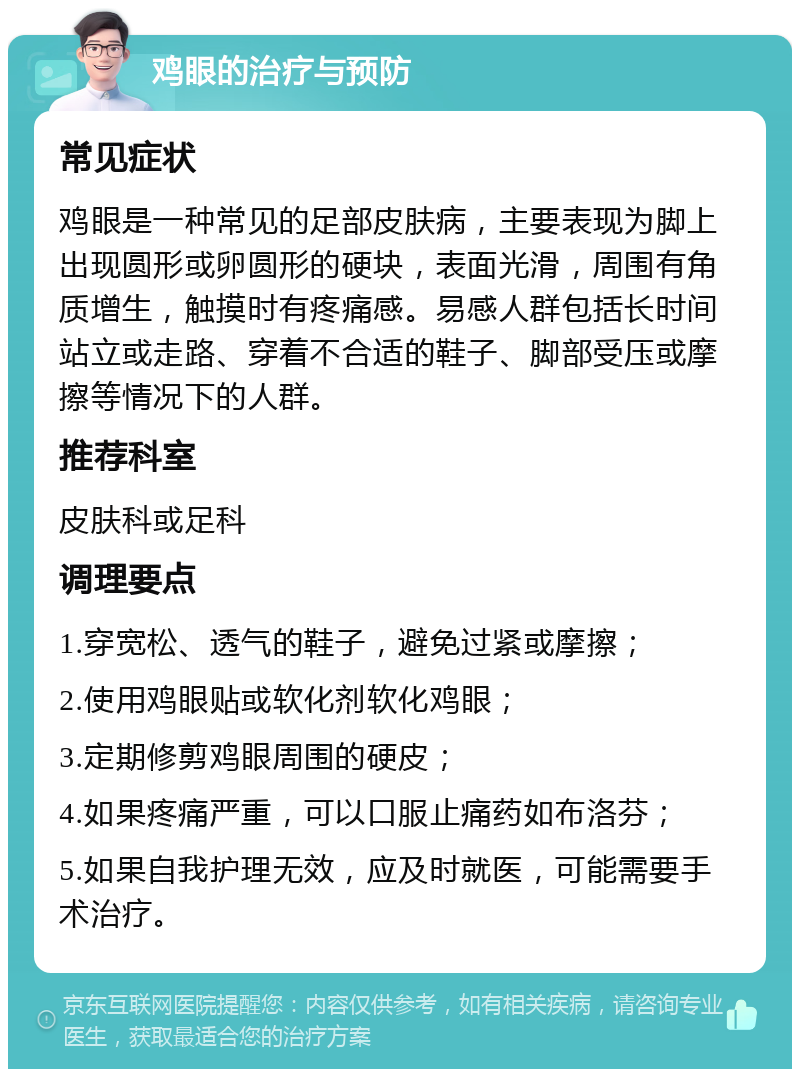 鸡眼的治疗与预防 常见症状 鸡眼是一种常见的足部皮肤病，主要表现为脚上出现圆形或卵圆形的硬块，表面光滑，周围有角质增生，触摸时有疼痛感。易感人群包括长时间站立或走路、穿着不合适的鞋子、脚部受压或摩擦等情况下的人群。 推荐科室 皮肤科或足科 调理要点 1.穿宽松、透气的鞋子，避免过紧或摩擦； 2.使用鸡眼贴或软化剂软化鸡眼； 3.定期修剪鸡眼周围的硬皮； 4.如果疼痛严重，可以口服止痛药如布洛芬； 5.如果自我护理无效，应及时就医，可能需要手术治疗。