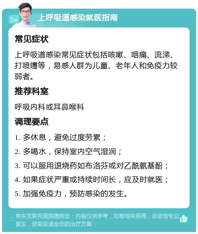 上呼吸道感染就医指南 常见症状 上呼吸道感染常见症状包括咳嗽、咽痛、流涕、打喷嚏等，易感人群为儿童、老年人和免疫力较弱者。 推荐科室 呼吸内科或耳鼻喉科 调理要点 1. 多休息，避免过度劳累； 2. 多喝水，保持室内空气湿润； 3. 可以服用退烧药如布洛芬或对乙酰氨基酚； 4. 如果症状严重或持续时间长，应及时就医； 5. 加强免疫力，预防感染的发生。