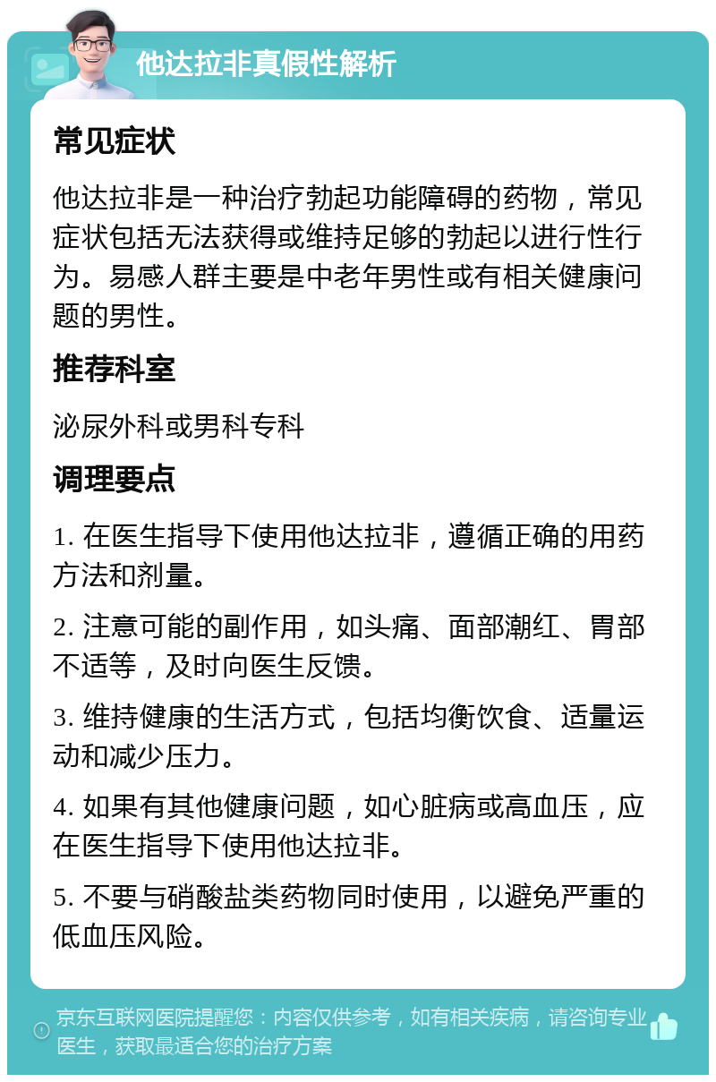 他达拉非真假性解析 常见症状 他达拉非是一种治疗勃起功能障碍的药物，常见症状包括无法获得或维持足够的勃起以进行性行为。易感人群主要是中老年男性或有相关健康问题的男性。 推荐科室 泌尿外科或男科专科 调理要点 1. 在医生指导下使用他达拉非，遵循正确的用药方法和剂量。 2. 注意可能的副作用，如头痛、面部潮红、胃部不适等，及时向医生反馈。 3. 维持健康的生活方式，包括均衡饮食、适量运动和减少压力。 4. 如果有其他健康问题，如心脏病或高血压，应在医生指导下使用他达拉非。 5. 不要与硝酸盐类药物同时使用，以避免严重的低血压风险。