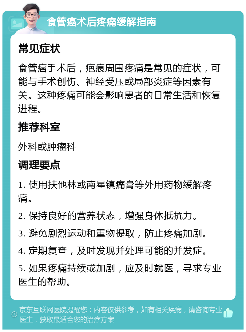 食管癌术后疼痛缓解指南 常见症状 食管癌手术后，疤痕周围疼痛是常见的症状，可能与手术创伤、神经受压或局部炎症等因素有关。这种疼痛可能会影响患者的日常生活和恢复进程。 推荐科室 外科或肿瘤科 调理要点 1. 使用扶他林或南星镇痛膏等外用药物缓解疼痛。 2. 保持良好的营养状态，增强身体抵抗力。 3. 避免剧烈运动和重物提取，防止疼痛加剧。 4. 定期复查，及时发现并处理可能的并发症。 5. 如果疼痛持续或加剧，应及时就医，寻求专业医生的帮助。