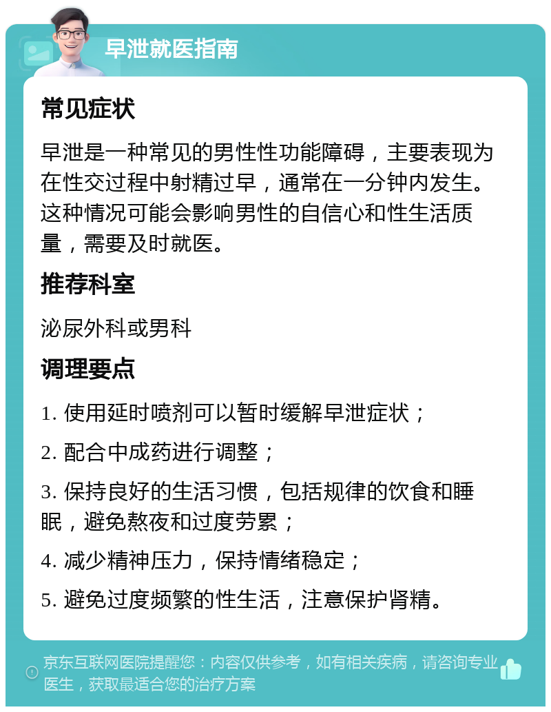 早泄就医指南 常见症状 早泄是一种常见的男性性功能障碍，主要表现为在性交过程中射精过早，通常在一分钟内发生。这种情况可能会影响男性的自信心和性生活质量，需要及时就医。 推荐科室 泌尿外科或男科 调理要点 1. 使用延时喷剂可以暂时缓解早泄症状； 2. 配合中成药进行调整； 3. 保持良好的生活习惯，包括规律的饮食和睡眠，避免熬夜和过度劳累； 4. 减少精神压力，保持情绪稳定； 5. 避免过度频繁的性生活，注意保护肾精。