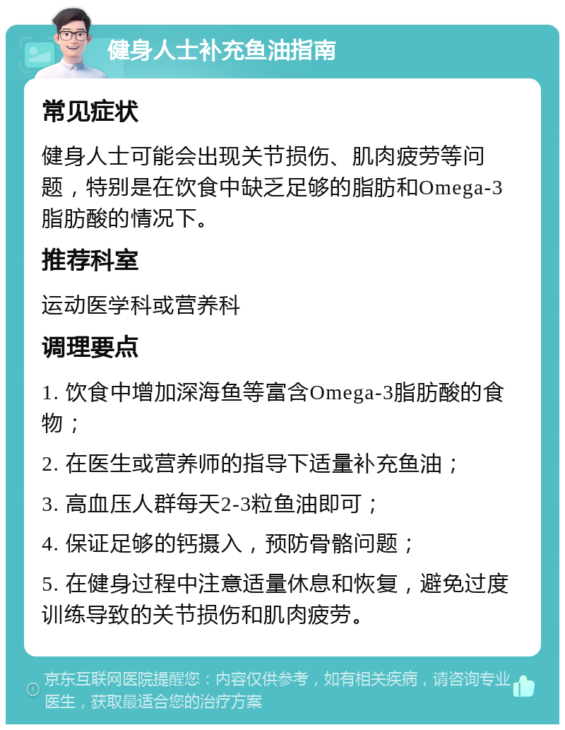 健身人士补充鱼油指南 常见症状 健身人士可能会出现关节损伤、肌肉疲劳等问题，特别是在饮食中缺乏足够的脂肪和Omega-3脂肪酸的情况下。 推荐科室 运动医学科或营养科 调理要点 1. 饮食中增加深海鱼等富含Omega-3脂肪酸的食物； 2. 在医生或营养师的指导下适量补充鱼油； 3. 高血压人群每天2-3粒鱼油即可； 4. 保证足够的钙摄入，预防骨骼问题； 5. 在健身过程中注意适量休息和恢复，避免过度训练导致的关节损伤和肌肉疲劳。