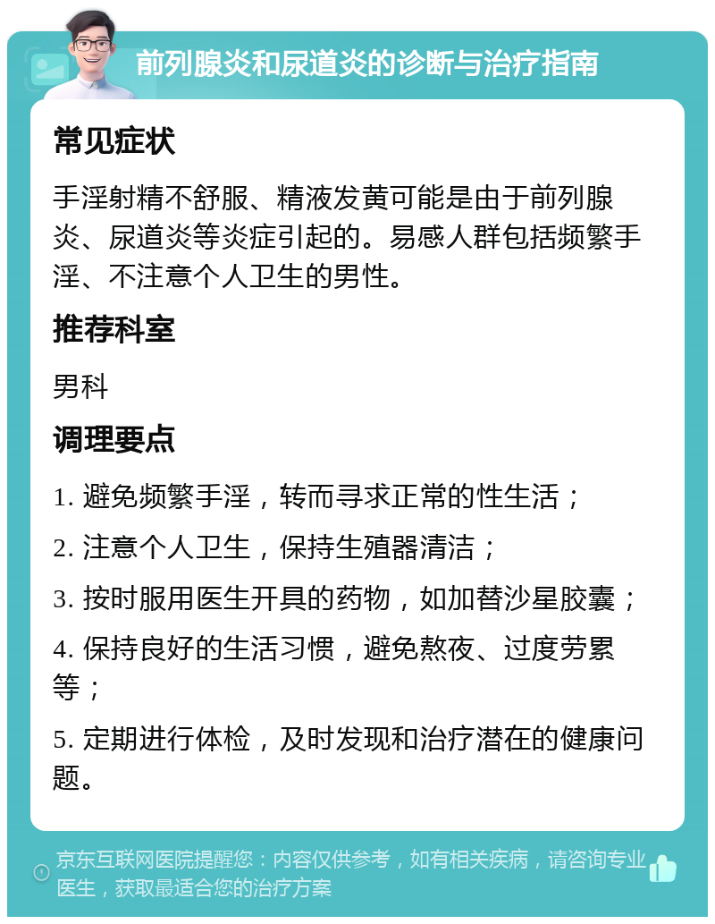 前列腺炎和尿道炎的诊断与治疗指南 常见症状 手淫射精不舒服、精液发黄可能是由于前列腺炎、尿道炎等炎症引起的。易感人群包括频繁手淫、不注意个人卫生的男性。 推荐科室 男科 调理要点 1. 避免频繁手淫，转而寻求正常的性生活； 2. 注意个人卫生，保持生殖器清洁； 3. 按时服用医生开具的药物，如加替沙星胶囊； 4. 保持良好的生活习惯，避免熬夜、过度劳累等； 5. 定期进行体检，及时发现和治疗潜在的健康问题。