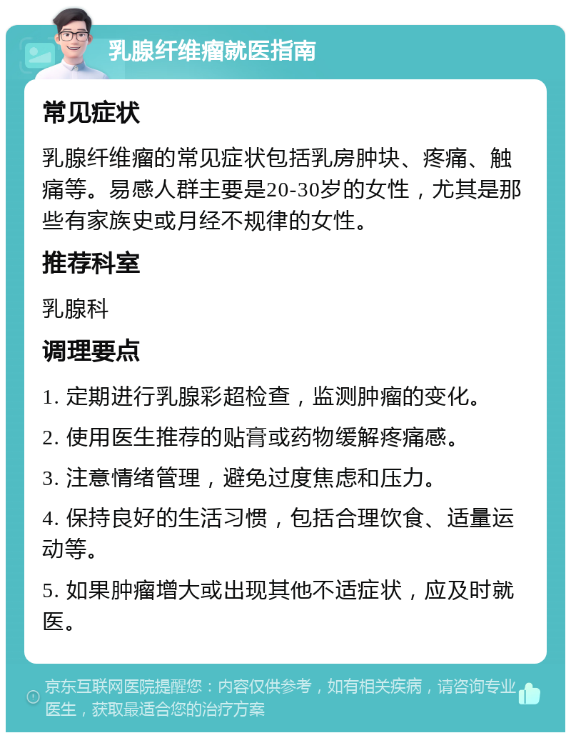 乳腺纤维瘤就医指南 常见症状 乳腺纤维瘤的常见症状包括乳房肿块、疼痛、触痛等。易感人群主要是20-30岁的女性，尤其是那些有家族史或月经不规律的女性。 推荐科室 乳腺科 调理要点 1. 定期进行乳腺彩超检查，监测肿瘤的变化。 2. 使用医生推荐的贴膏或药物缓解疼痛感。 3. 注意情绪管理，避免过度焦虑和压力。 4. 保持良好的生活习惯，包括合理饮食、适量运动等。 5. 如果肿瘤增大或出现其他不适症状，应及时就医。