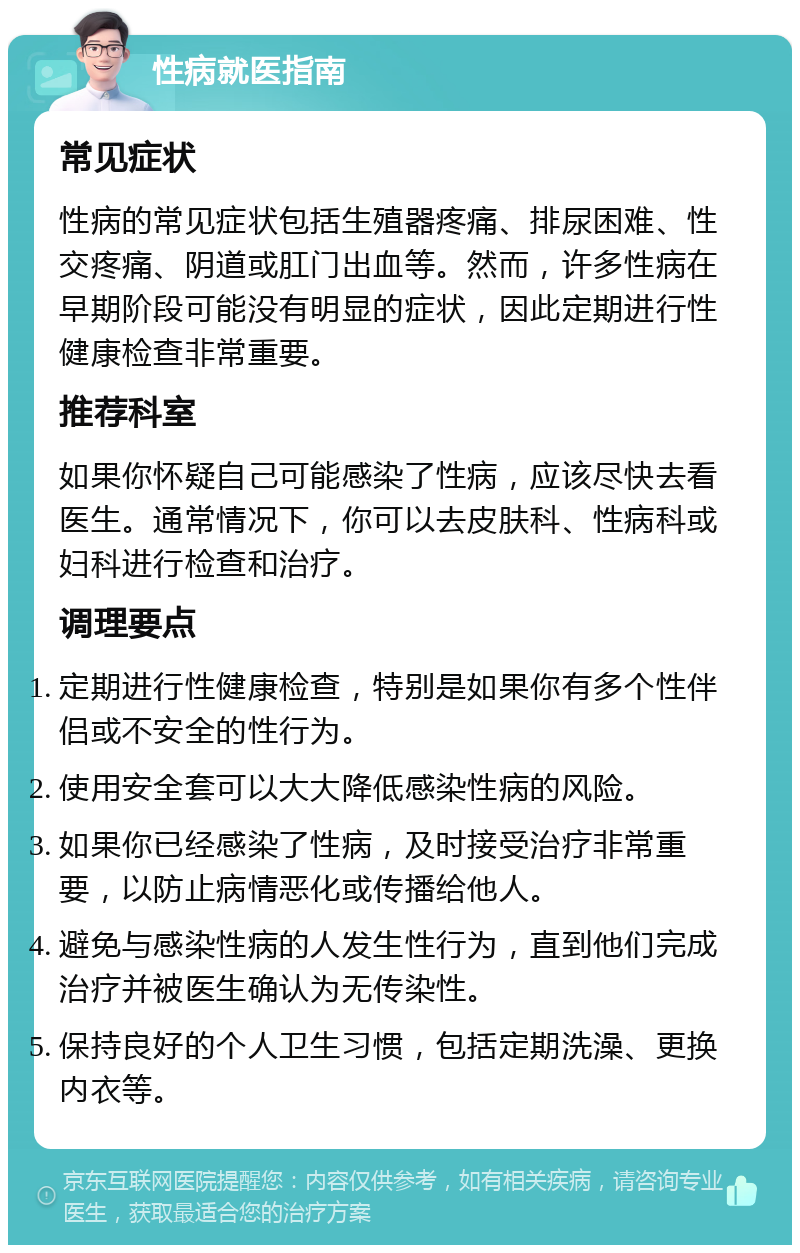 性病就医指南 常见症状 性病的常见症状包括生殖器疼痛、排尿困难、性交疼痛、阴道或肛门出血等。然而，许多性病在早期阶段可能没有明显的症状，因此定期进行性健康检查非常重要。 推荐科室 如果你怀疑自己可能感染了性病，应该尽快去看医生。通常情况下，你可以去皮肤科、性病科或妇科进行检查和治疗。 调理要点 定期进行性健康检查，特别是如果你有多个性伴侣或不安全的性行为。 使用安全套可以大大降低感染性病的风险。 如果你已经感染了性病，及时接受治疗非常重要，以防止病情恶化或传播给他人。 避免与感染性病的人发生性行为，直到他们完成治疗并被医生确认为无传染性。 保持良好的个人卫生习惯，包括定期洗澡、更换内衣等。