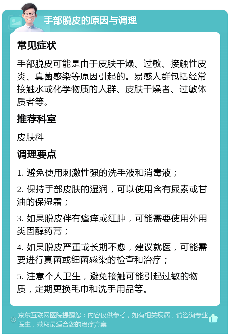 手部脱皮的原因与调理 常见症状 手部脱皮可能是由于皮肤干燥、过敏、接触性皮炎、真菌感染等原因引起的。易感人群包括经常接触水或化学物质的人群、皮肤干燥者、过敏体质者等。 推荐科室 皮肤科 调理要点 1. 避免使用刺激性强的洗手液和消毒液； 2. 保持手部皮肤的湿润，可以使用含有尿素或甘油的保湿霜； 3. 如果脱皮伴有瘙痒或红肿，可能需要使用外用类固醇药膏； 4. 如果脱皮严重或长期不愈，建议就医，可能需要进行真菌或细菌感染的检查和治疗； 5. 注意个人卫生，避免接触可能引起过敏的物质，定期更换毛巾和洗手用品等。