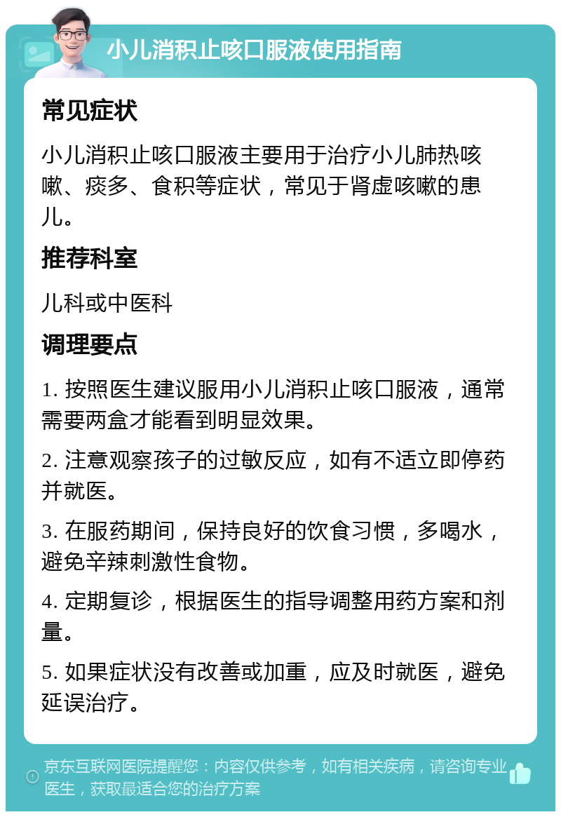 小儿消积止咳口服液使用指南 常见症状 小儿消积止咳口服液主要用于治疗小儿肺热咳嗽、痰多、食积等症状，常见于肾虚咳嗽的患儿。 推荐科室 儿科或中医科 调理要点 1. 按照医生建议服用小儿消积止咳口服液，通常需要两盒才能看到明显效果。 2. 注意观察孩子的过敏反应，如有不适立即停药并就医。 3. 在服药期间，保持良好的饮食习惯，多喝水，避免辛辣刺激性食物。 4. 定期复诊，根据医生的指导调整用药方案和剂量。 5. 如果症状没有改善或加重，应及时就医，避免延误治疗。