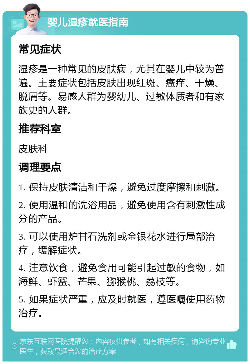 婴儿湿疹就医指南 常见症状 湿疹是一种常见的皮肤病，尤其在婴儿中较为普遍。主要症状包括皮肤出现红斑、瘙痒、干燥、脱屑等。易感人群为婴幼儿、过敏体质者和有家族史的人群。 推荐科室 皮肤科 调理要点 1. 保持皮肤清洁和干燥，避免过度摩擦和刺激。 2. 使用温和的洗浴用品，避免使用含有刺激性成分的产品。 3. 可以使用炉甘石洗剂或金银花水进行局部治疗，缓解症状。 4. 注意饮食，避免食用可能引起过敏的食物，如海鲜、虾蟹、芒果、猕猴桃、荔枝等。 5. 如果症状严重，应及时就医，遵医嘱使用药物治疗。