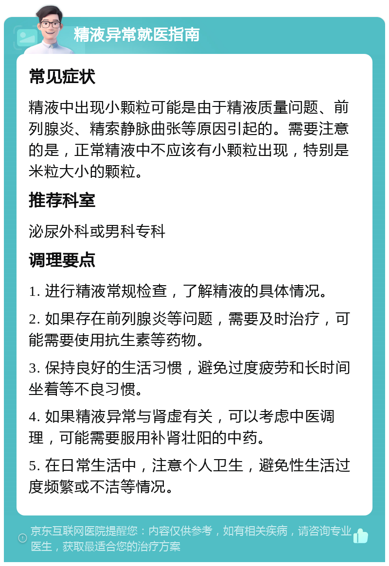 精液异常就医指南 常见症状 精液中出现小颗粒可能是由于精液质量问题、前列腺炎、精索静脉曲张等原因引起的。需要注意的是，正常精液中不应该有小颗粒出现，特别是米粒大小的颗粒。 推荐科室 泌尿外科或男科专科 调理要点 1. 进行精液常规检查，了解精液的具体情况。 2. 如果存在前列腺炎等问题，需要及时治疗，可能需要使用抗生素等药物。 3. 保持良好的生活习惯，避免过度疲劳和长时间坐着等不良习惯。 4. 如果精液异常与肾虚有关，可以考虑中医调理，可能需要服用补肾壮阳的中药。 5. 在日常生活中，注意个人卫生，避免性生活过度频繁或不洁等情况。