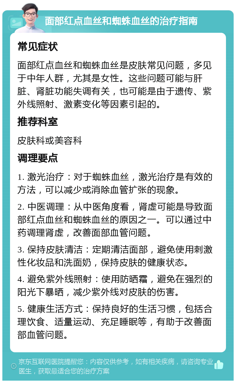 面部红点血丝和蜘蛛血丝的治疗指南 常见症状 面部红点血丝和蜘蛛血丝是皮肤常见问题，多见于中年人群，尤其是女性。这些问题可能与肝脏、肾脏功能失调有关，也可能是由于遗传、紫外线照射、激素变化等因素引起的。 推荐科室 皮肤科或美容科 调理要点 1. 激光治疗：对于蜘蛛血丝，激光治疗是有效的方法，可以减少或消除血管扩张的现象。 2. 中医调理：从中医角度看，肾虚可能是导致面部红点血丝和蜘蛛血丝的原因之一。可以通过中药调理肾虚，改善面部血管问题。 3. 保持皮肤清洁：定期清洁面部，避免使用刺激性化妆品和洗面奶，保持皮肤的健康状态。 4. 避免紫外线照射：使用防晒霜，避免在强烈的阳光下暴晒，减少紫外线对皮肤的伤害。 5. 健康生活方式：保持良好的生活习惯，包括合理饮食、适量运动、充足睡眠等，有助于改善面部血管问题。