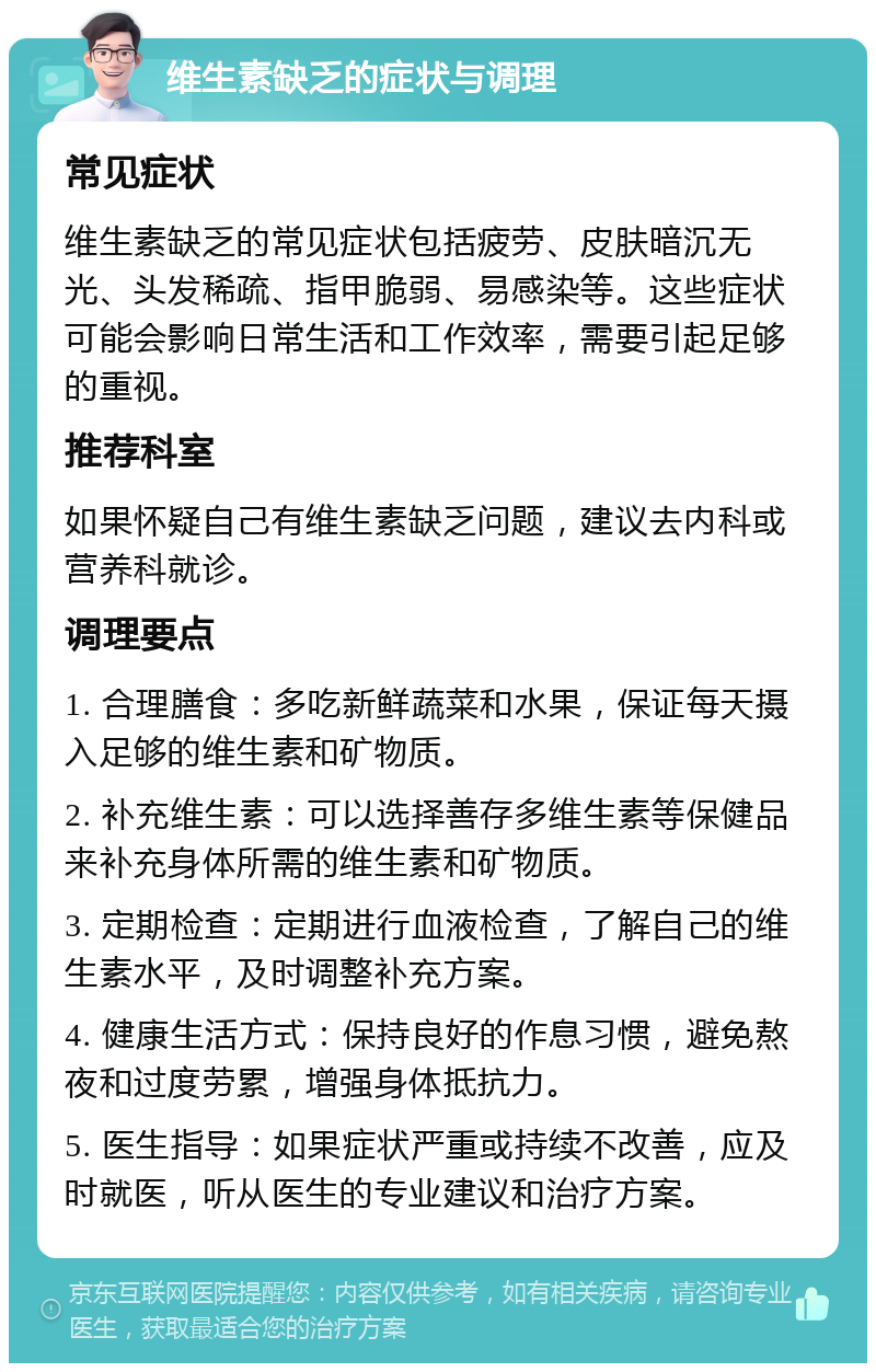 维生素缺乏的症状与调理 常见症状 维生素缺乏的常见症状包括疲劳、皮肤暗沉无光、头发稀疏、指甲脆弱、易感染等。这些症状可能会影响日常生活和工作效率，需要引起足够的重视。 推荐科室 如果怀疑自己有维生素缺乏问题，建议去内科或营养科就诊。 调理要点 1. 合理膳食：多吃新鲜蔬菜和水果，保证每天摄入足够的维生素和矿物质。 2. 补充维生素：可以选择善存多维生素等保健品来补充身体所需的维生素和矿物质。 3. 定期检查：定期进行血液检查，了解自己的维生素水平，及时调整补充方案。 4. 健康生活方式：保持良好的作息习惯，避免熬夜和过度劳累，增强身体抵抗力。 5. 医生指导：如果症状严重或持续不改善，应及时就医，听从医生的专业建议和治疗方案。