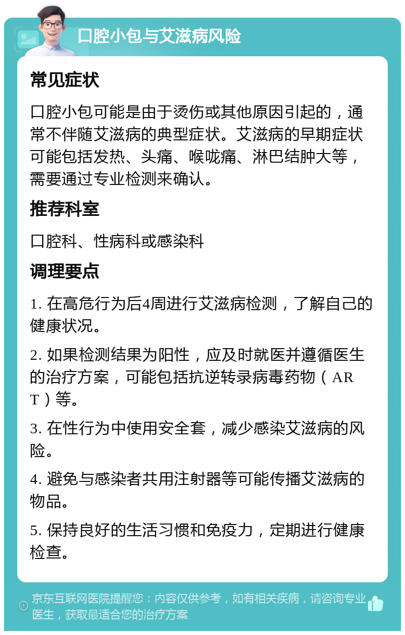 口腔小包与艾滋病风险 常见症状 口腔小包可能是由于烫伤或其他原因引起的，通常不伴随艾滋病的典型症状。艾滋病的早期症状可能包括发热、头痛、喉咙痛、淋巴结肿大等，需要通过专业检测来确认。 推荐科室 口腔科、性病科或感染科 调理要点 1. 在高危行为后4周进行艾滋病检测，了解自己的健康状况。 2. 如果检测结果为阳性，应及时就医并遵循医生的治疗方案，可能包括抗逆转录病毒药物（ART）等。 3. 在性行为中使用安全套，减少感染艾滋病的风险。 4. 避免与感染者共用注射器等可能传播艾滋病的物品。 5. 保持良好的生活习惯和免疫力，定期进行健康检查。