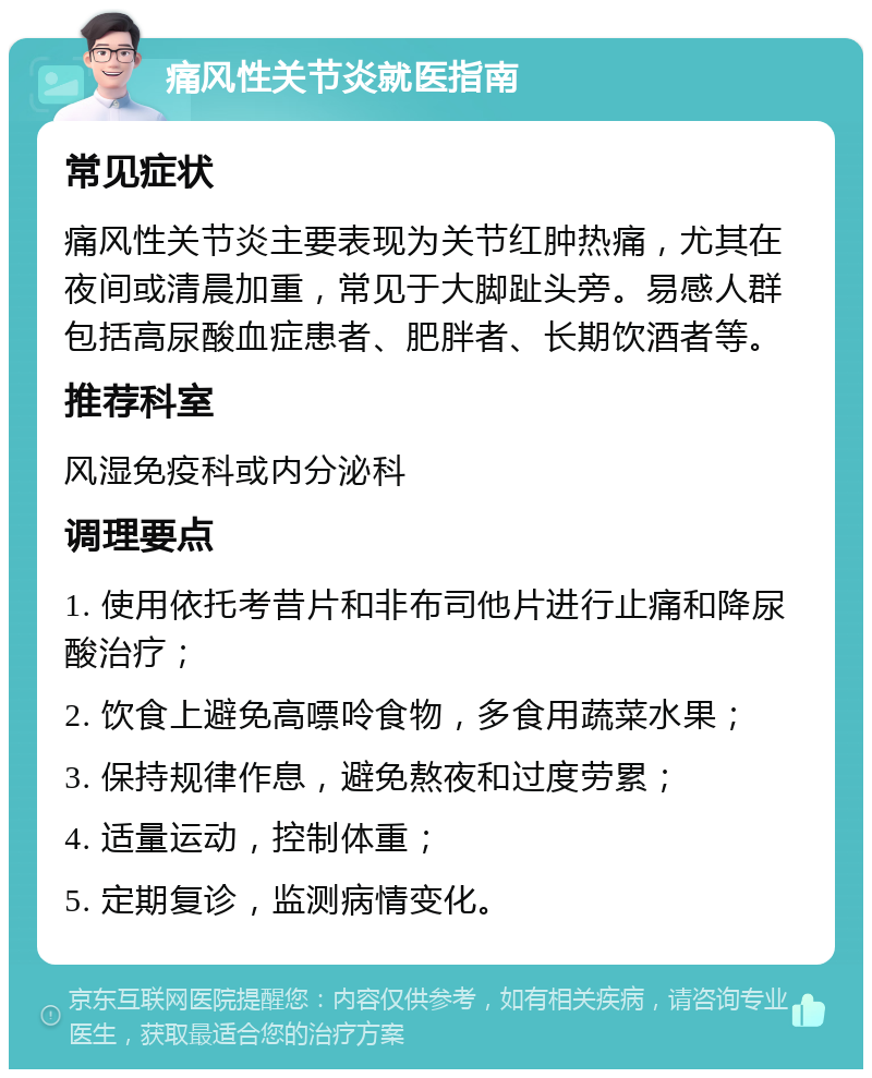 痛风性关节炎就医指南 常见症状 痛风性关节炎主要表现为关节红肿热痛，尤其在夜间或清晨加重，常见于大脚趾头旁。易感人群包括高尿酸血症患者、肥胖者、长期饮酒者等。 推荐科室 风湿免疫科或内分泌科 调理要点 1. 使用依托考昔片和非布司他片进行止痛和降尿酸治疗； 2. 饮食上避免高嘌呤食物，多食用蔬菜水果； 3. 保持规律作息，避免熬夜和过度劳累； 4. 适量运动，控制体重； 5. 定期复诊，监测病情变化。