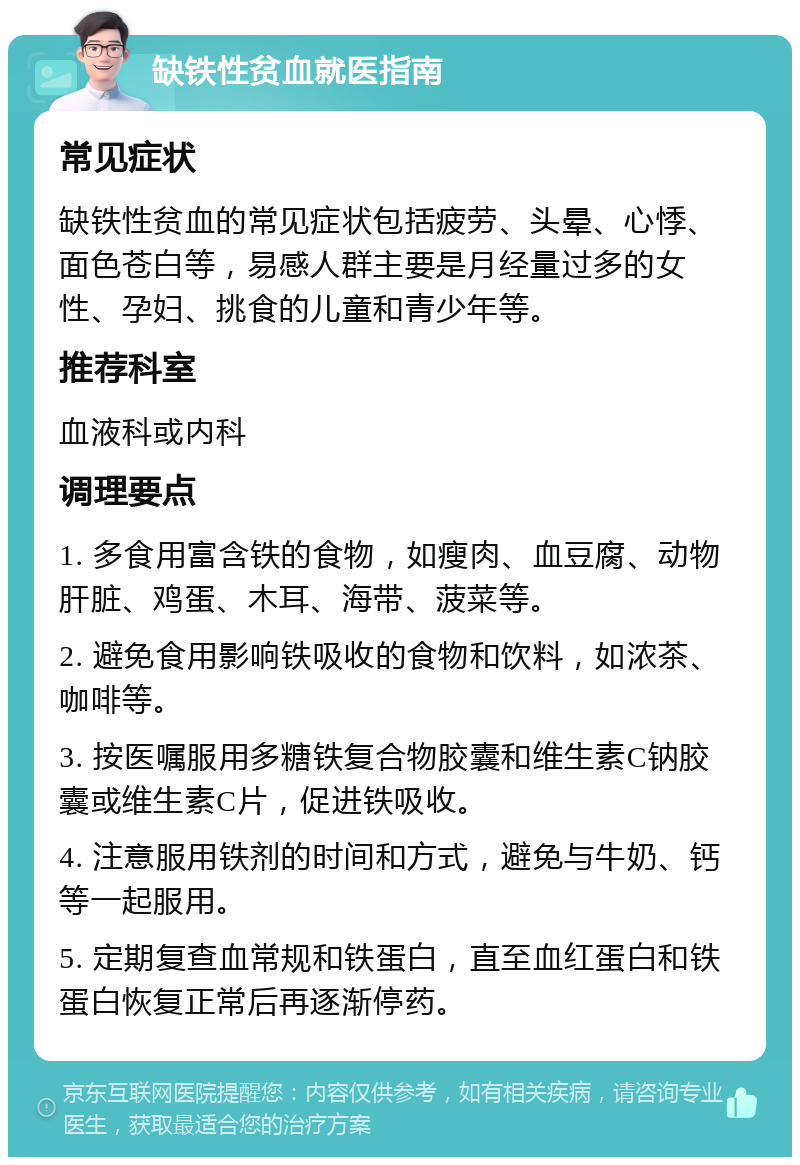 缺铁性贫血就医指南 常见症状 缺铁性贫血的常见症状包括疲劳、头晕、心悸、面色苍白等，易感人群主要是月经量过多的女性、孕妇、挑食的儿童和青少年等。 推荐科室 血液科或内科 调理要点 1. 多食用富含铁的食物，如瘦肉、血豆腐、动物肝脏、鸡蛋、木耳、海带、菠菜等。 2. 避免食用影响铁吸收的食物和饮料，如浓茶、咖啡等。 3. 按医嘱服用多糖铁复合物胶囊和维生素C钠胶囊或维生素C片，促进铁吸收。 4. 注意服用铁剂的时间和方式，避免与牛奶、钙等一起服用。 5. 定期复查血常规和铁蛋白，直至血红蛋白和铁蛋白恢复正常后再逐渐停药。