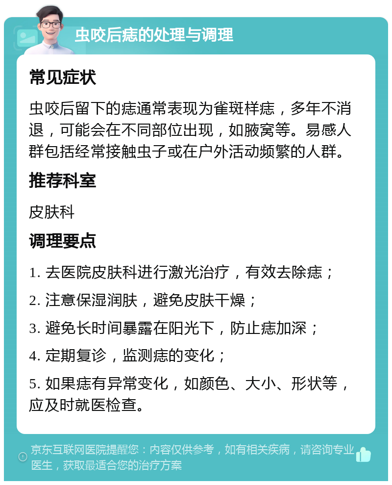 虫咬后痣的处理与调理 常见症状 虫咬后留下的痣通常表现为雀斑样痣，多年不消退，可能会在不同部位出现，如腋窝等。易感人群包括经常接触虫子或在户外活动频繁的人群。 推荐科室 皮肤科 调理要点 1. 去医院皮肤科进行激光治疗，有效去除痣； 2. 注意保湿润肤，避免皮肤干燥； 3. 避免长时间暴露在阳光下，防止痣加深； 4. 定期复诊，监测痣的变化； 5. 如果痣有异常变化，如颜色、大小、形状等，应及时就医检查。