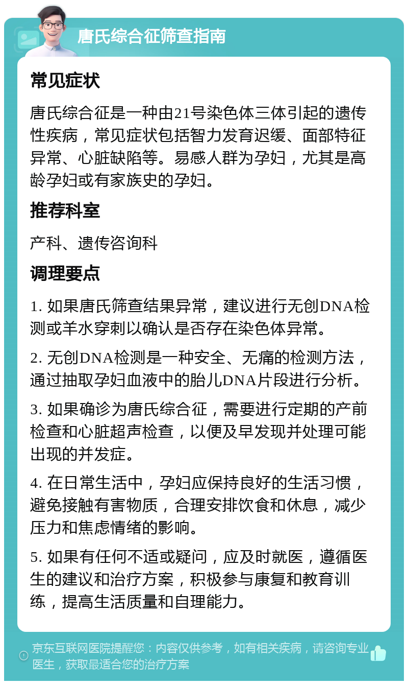 唐氏综合征筛查指南 常见症状 唐氏综合征是一种由21号染色体三体引起的遗传性疾病，常见症状包括智力发育迟缓、面部特征异常、心脏缺陷等。易感人群为孕妇，尤其是高龄孕妇或有家族史的孕妇。 推荐科室 产科、遗传咨询科 调理要点 1. 如果唐氏筛查结果异常，建议进行无创DNA检测或羊水穿刺以确认是否存在染色体异常。 2. 无创DNA检测是一种安全、无痛的检测方法，通过抽取孕妇血液中的胎儿DNA片段进行分析。 3. 如果确诊为唐氏综合征，需要进行定期的产前检查和心脏超声检查，以便及早发现并处理可能出现的并发症。 4. 在日常生活中，孕妇应保持良好的生活习惯，避免接触有害物质，合理安排饮食和休息，减少压力和焦虑情绪的影响。 5. 如果有任何不适或疑问，应及时就医，遵循医生的建议和治疗方案，积极参与康复和教育训练，提高生活质量和自理能力。