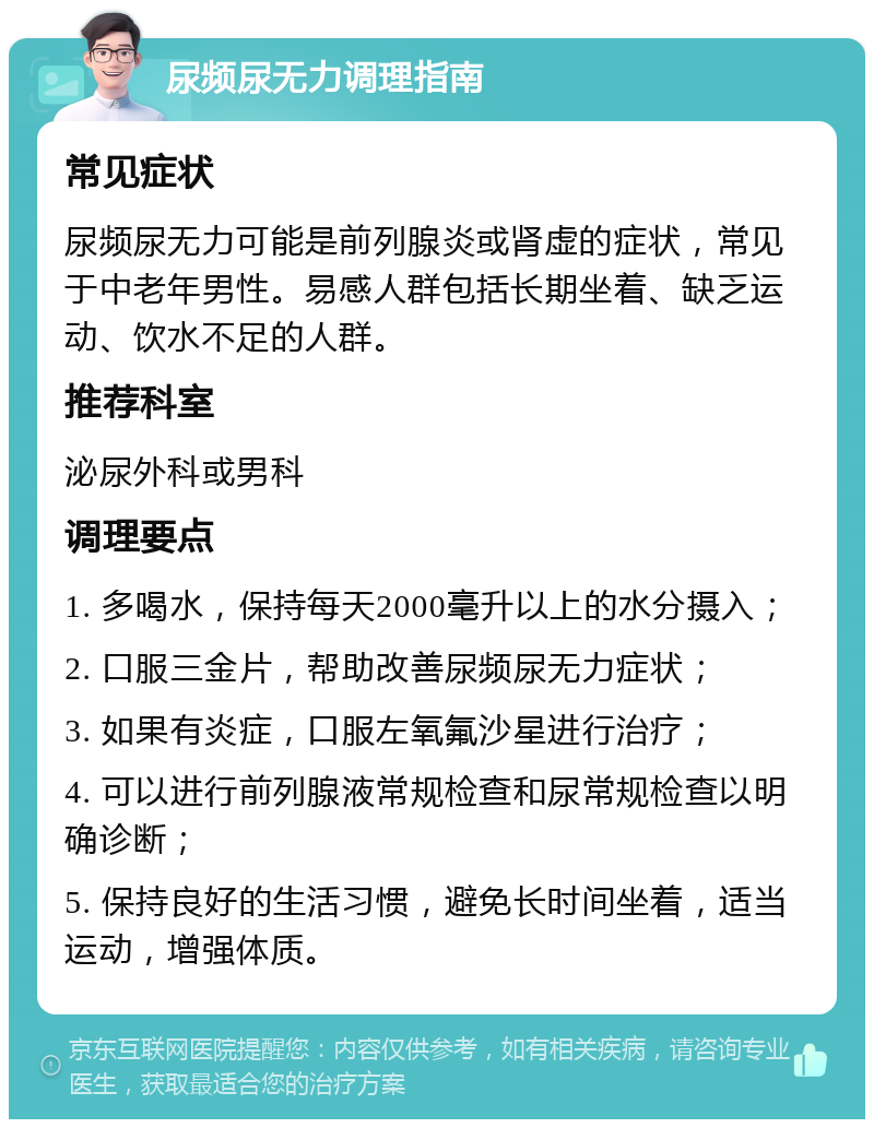 尿频尿无力调理指南 常见症状 尿频尿无力可能是前列腺炎或肾虚的症状，常见于中老年男性。易感人群包括长期坐着、缺乏运动、饮水不足的人群。 推荐科室 泌尿外科或男科 调理要点 1. 多喝水，保持每天2000毫升以上的水分摄入； 2. 口服三金片，帮助改善尿频尿无力症状； 3. 如果有炎症，口服左氧氟沙星进行治疗； 4. 可以进行前列腺液常规检查和尿常规检查以明确诊断； 5. 保持良好的生活习惯，避免长时间坐着，适当运动，增强体质。