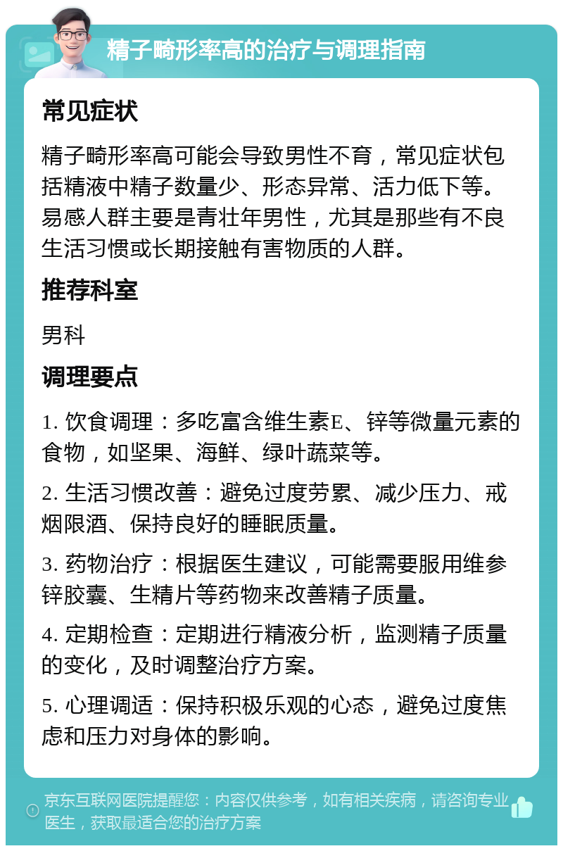 精子畸形率高的治疗与调理指南 常见症状 精子畸形率高可能会导致男性不育，常见症状包括精液中精子数量少、形态异常、活力低下等。易感人群主要是青壮年男性，尤其是那些有不良生活习惯或长期接触有害物质的人群。 推荐科室 男科 调理要点 1. 饮食调理：多吃富含维生素E、锌等微量元素的食物，如坚果、海鲜、绿叶蔬菜等。 2. 生活习惯改善：避免过度劳累、减少压力、戒烟限酒、保持良好的睡眠质量。 3. 药物治疗：根据医生建议，可能需要服用维参锌胶囊、生精片等药物来改善精子质量。 4. 定期检查：定期进行精液分析，监测精子质量的变化，及时调整治疗方案。 5. 心理调适：保持积极乐观的心态，避免过度焦虑和压力对身体的影响。