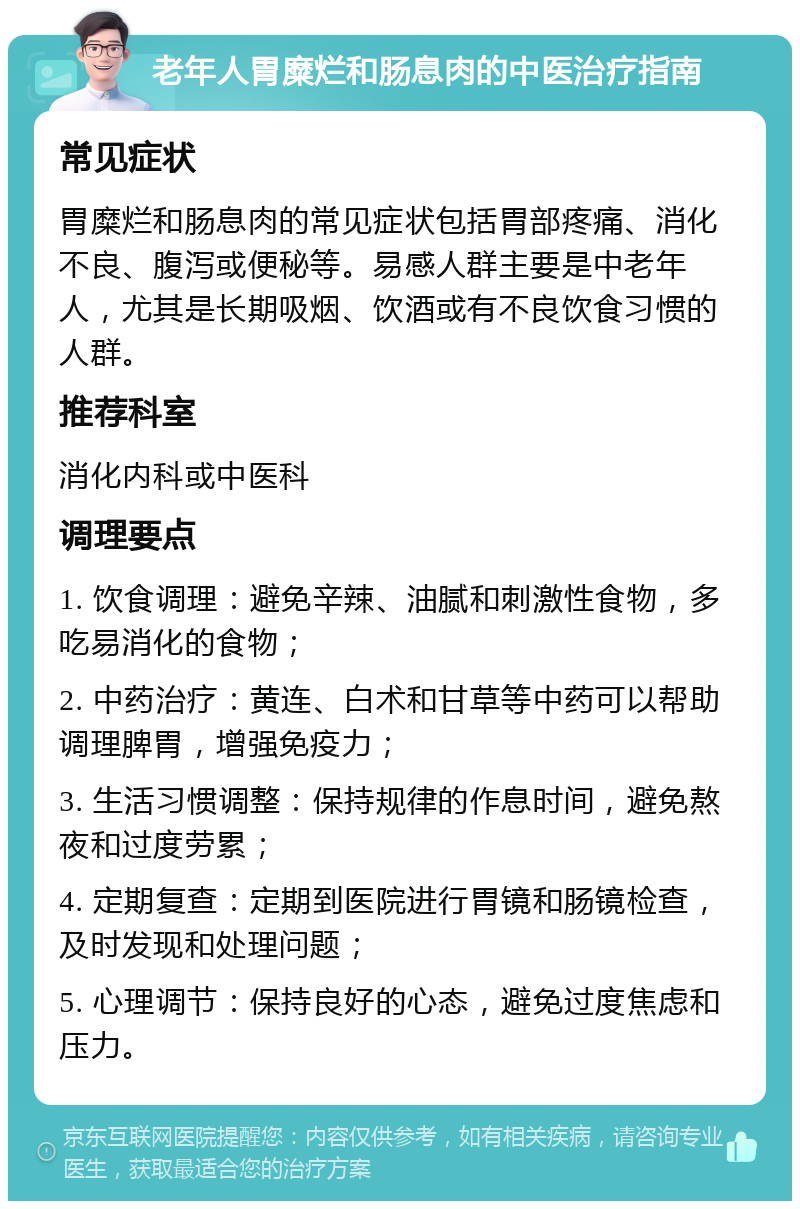 老年人胃糜烂和肠息肉的中医治疗指南 常见症状 胃糜烂和肠息肉的常见症状包括胃部疼痛、消化不良、腹泻或便秘等。易感人群主要是中老年人，尤其是长期吸烟、饮酒或有不良饮食习惯的人群。 推荐科室 消化内科或中医科 调理要点 1. 饮食调理：避免辛辣、油腻和刺激性食物，多吃易消化的食物； 2. 中药治疗：黄连、白术和甘草等中药可以帮助调理脾胃，增强免疫力； 3. 生活习惯调整：保持规律的作息时间，避免熬夜和过度劳累； 4. 定期复查：定期到医院进行胃镜和肠镜检查，及时发现和处理问题； 5. 心理调节：保持良好的心态，避免过度焦虑和压力。