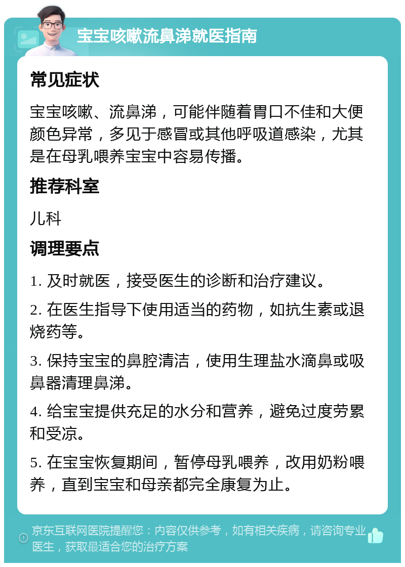 宝宝咳嗽流鼻涕就医指南 常见症状 宝宝咳嗽、流鼻涕，可能伴随着胃口不佳和大便颜色异常，多见于感冒或其他呼吸道感染，尤其是在母乳喂养宝宝中容易传播。 推荐科室 儿科 调理要点 1. 及时就医，接受医生的诊断和治疗建议。 2. 在医生指导下使用适当的药物，如抗生素或退烧药等。 3. 保持宝宝的鼻腔清洁，使用生理盐水滴鼻或吸鼻器清理鼻涕。 4. 给宝宝提供充足的水分和营养，避免过度劳累和受凉。 5. 在宝宝恢复期间，暂停母乳喂养，改用奶粉喂养，直到宝宝和母亲都完全康复为止。