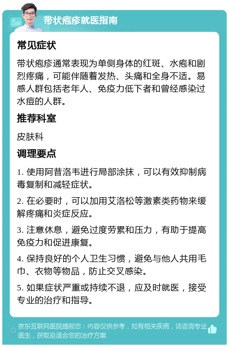 带状疱疹就医指南 常见症状 带状疱疹通常表现为单侧身体的红斑、水疱和剧烈疼痛，可能伴随着发热、头痛和全身不适。易感人群包括老年人、免疫力低下者和曾经感染过水痘的人群。 推荐科室 皮肤科 调理要点 1. 使用阿昔洛韦进行局部涂抹，可以有效抑制病毒复制和减轻症状。 2. 在必要时，可以加用艾洛松等激素类药物来缓解疼痛和炎症反应。 3. 注意休息，避免过度劳累和压力，有助于提高免疫力和促进康复。 4. 保持良好的个人卫生习惯，避免与他人共用毛巾、衣物等物品，防止交叉感染。 5. 如果症状严重或持续不退，应及时就医，接受专业的治疗和指导。