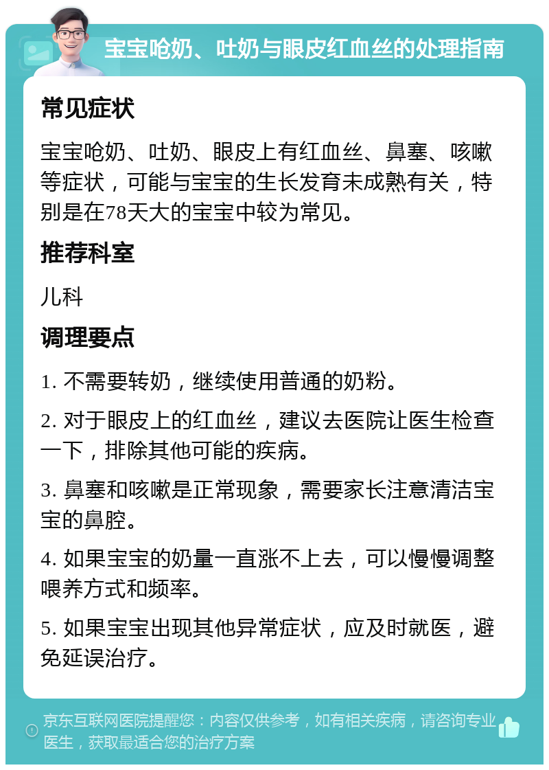 宝宝呛奶、吐奶与眼皮红血丝的处理指南 常见症状 宝宝呛奶、吐奶、眼皮上有红血丝、鼻塞、咳嗽等症状，可能与宝宝的生长发育未成熟有关，特别是在78天大的宝宝中较为常见。 推荐科室 儿科 调理要点 1. 不需要转奶，继续使用普通的奶粉。 2. 对于眼皮上的红血丝，建议去医院让医生检查一下，排除其他可能的疾病。 3. 鼻塞和咳嗽是正常现象，需要家长注意清洁宝宝的鼻腔。 4. 如果宝宝的奶量一直涨不上去，可以慢慢调整喂养方式和频率。 5. 如果宝宝出现其他异常症状，应及时就医，避免延误治疗。