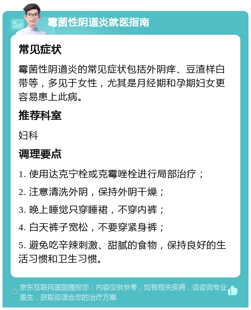 霉菌性阴道炎就医指南 常见症状 霉菌性阴道炎的常见症状包括外阴痒、豆渣样白带等，多见于女性，尤其是月经期和孕期妇女更容易患上此病。 推荐科室 妇科 调理要点 1. 使用达克宁栓或克霉唑栓进行局部治疗； 2. 注意清洗外阴，保持外阴干燥； 3. 晚上睡觉只穿睡裙，不穿内裤； 4. 白天裤子宽松，不要穿紧身裤； 5. 避免吃辛辣刺激、甜腻的食物，保持良好的生活习惯和卫生习惯。