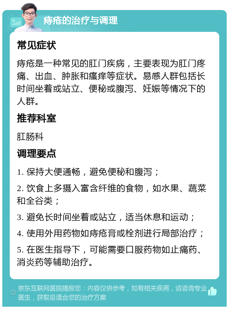 痔疮的治疗与调理 常见症状 痔疮是一种常见的肛门疾病，主要表现为肛门疼痛、出血、肿胀和瘙痒等症状。易感人群包括长时间坐着或站立、便秘或腹泻、妊娠等情况下的人群。 推荐科室 肛肠科 调理要点 1. 保持大便通畅，避免便秘和腹泻； 2. 饮食上多摄入富含纤维的食物，如水果、蔬菜和全谷类； 3. 避免长时间坐着或站立，适当休息和运动； 4. 使用外用药物如痔疮膏或栓剂进行局部治疗； 5. 在医生指导下，可能需要口服药物如止痛药、消炎药等辅助治疗。