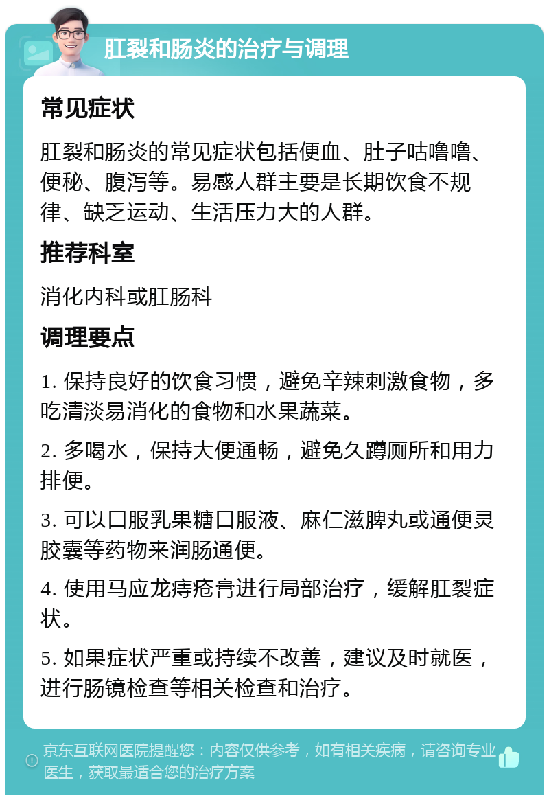 肛裂和肠炎的治疗与调理 常见症状 肛裂和肠炎的常见症状包括便血、肚子咕噜噜、便秘、腹泻等。易感人群主要是长期饮食不规律、缺乏运动、生活压力大的人群。 推荐科室 消化内科或肛肠科 调理要点 1. 保持良好的饮食习惯，避免辛辣刺激食物，多吃清淡易消化的食物和水果蔬菜。 2. 多喝水，保持大便通畅，避免久蹲厕所和用力排便。 3. 可以口服乳果糖口服液、麻仁滋脾丸或通便灵胶囊等药物来润肠通便。 4. 使用马应龙痔疮膏进行局部治疗，缓解肛裂症状。 5. 如果症状严重或持续不改善，建议及时就医，进行肠镜检查等相关检查和治疗。