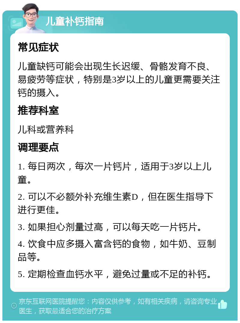 儿童补钙指南 常见症状 儿童缺钙可能会出现生长迟缓、骨骼发育不良、易疲劳等症状，特别是3岁以上的儿童更需要关注钙的摄入。 推荐科室 儿科或营养科 调理要点 1. 每日两次，每次一片钙片，适用于3岁以上儿童。 2. 可以不必额外补充维生素D，但在医生指导下进行更佳。 3. 如果担心剂量过高，可以每天吃一片钙片。 4. 饮食中应多摄入富含钙的食物，如牛奶、豆制品等。 5. 定期检查血钙水平，避免过量或不足的补钙。