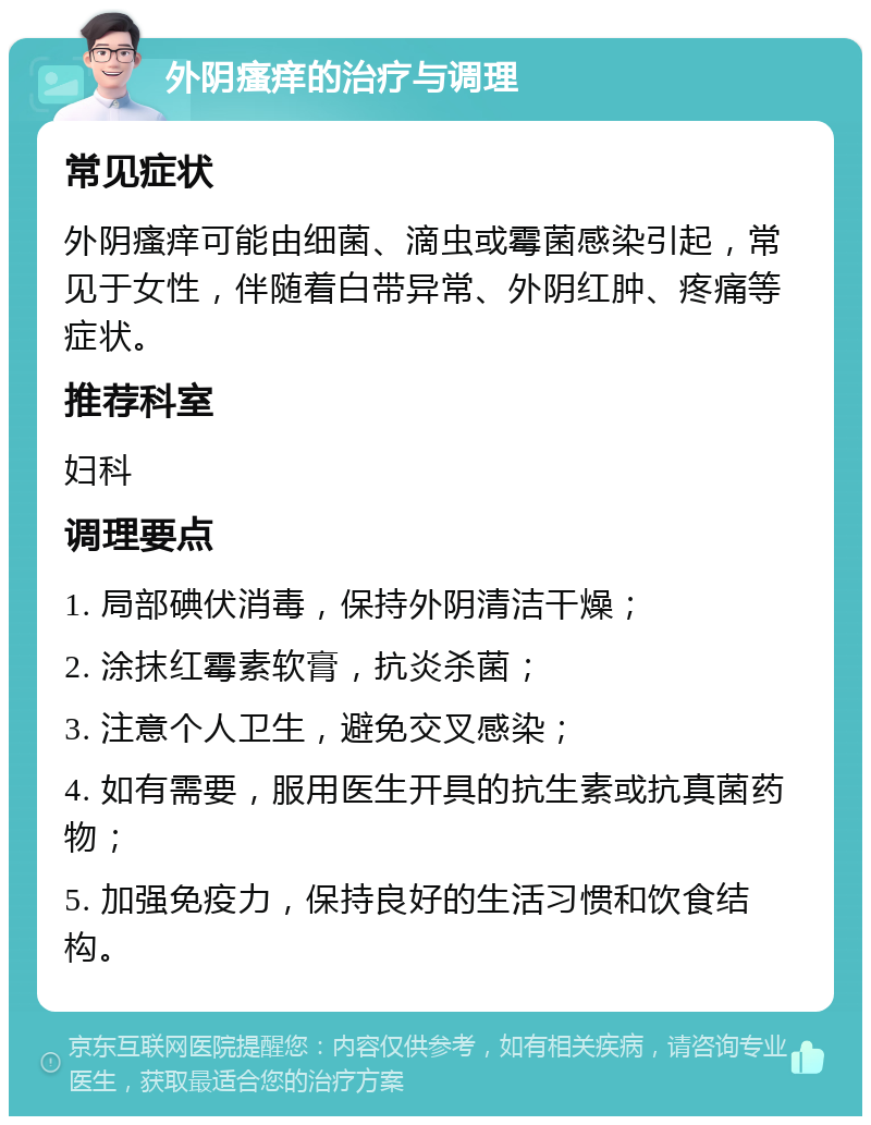 外阴瘙痒的治疗与调理 常见症状 外阴瘙痒可能由细菌、滴虫或霉菌感染引起，常见于女性，伴随着白带异常、外阴红肿、疼痛等症状。 推荐科室 妇科 调理要点 1. 局部碘伏消毒，保持外阴清洁干燥； 2. 涂抹红霉素软膏，抗炎杀菌； 3. 注意个人卫生，避免交叉感染； 4. 如有需要，服用医生开具的抗生素或抗真菌药物； 5. 加强免疫力，保持良好的生活习惯和饮食结构。