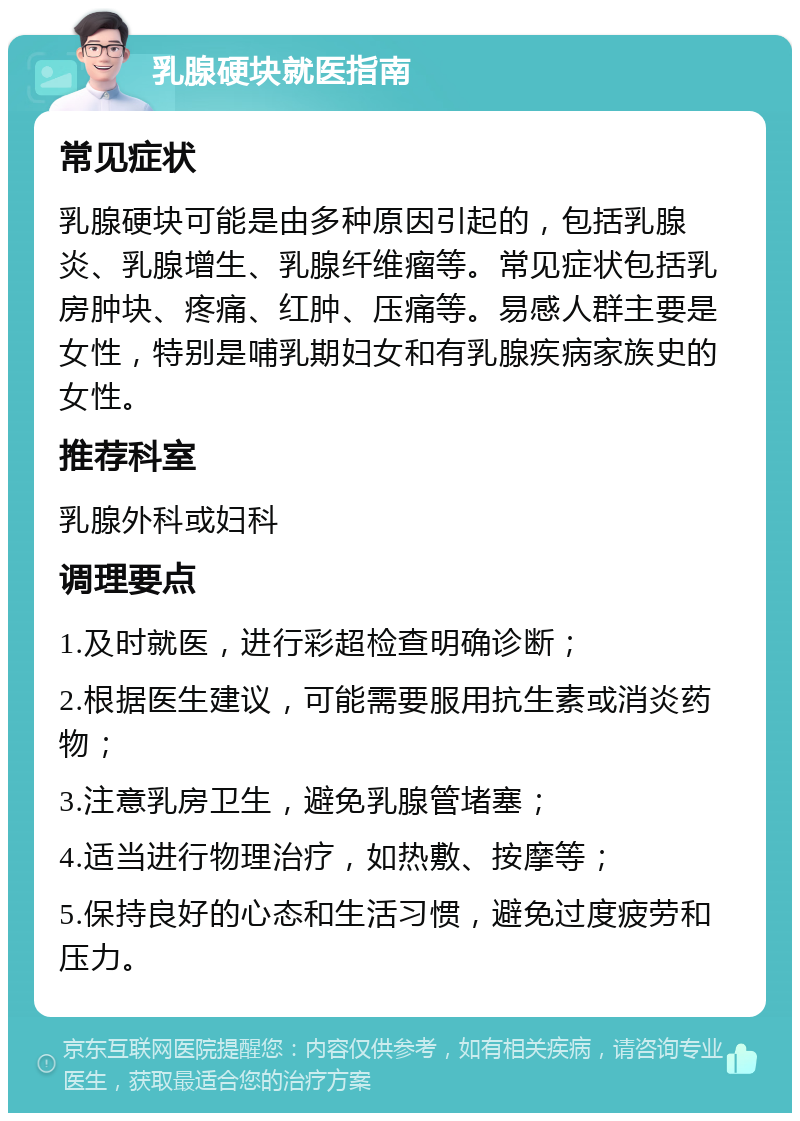 乳腺硬块就医指南 常见症状 乳腺硬块可能是由多种原因引起的，包括乳腺炎、乳腺增生、乳腺纤维瘤等。常见症状包括乳房肿块、疼痛、红肿、压痛等。易感人群主要是女性，特别是哺乳期妇女和有乳腺疾病家族史的女性。 推荐科室 乳腺外科或妇科 调理要点 1.及时就医，进行彩超检查明确诊断； 2.根据医生建议，可能需要服用抗生素或消炎药物； 3.注意乳房卫生，避免乳腺管堵塞； 4.适当进行物理治疗，如热敷、按摩等； 5.保持良好的心态和生活习惯，避免过度疲劳和压力。