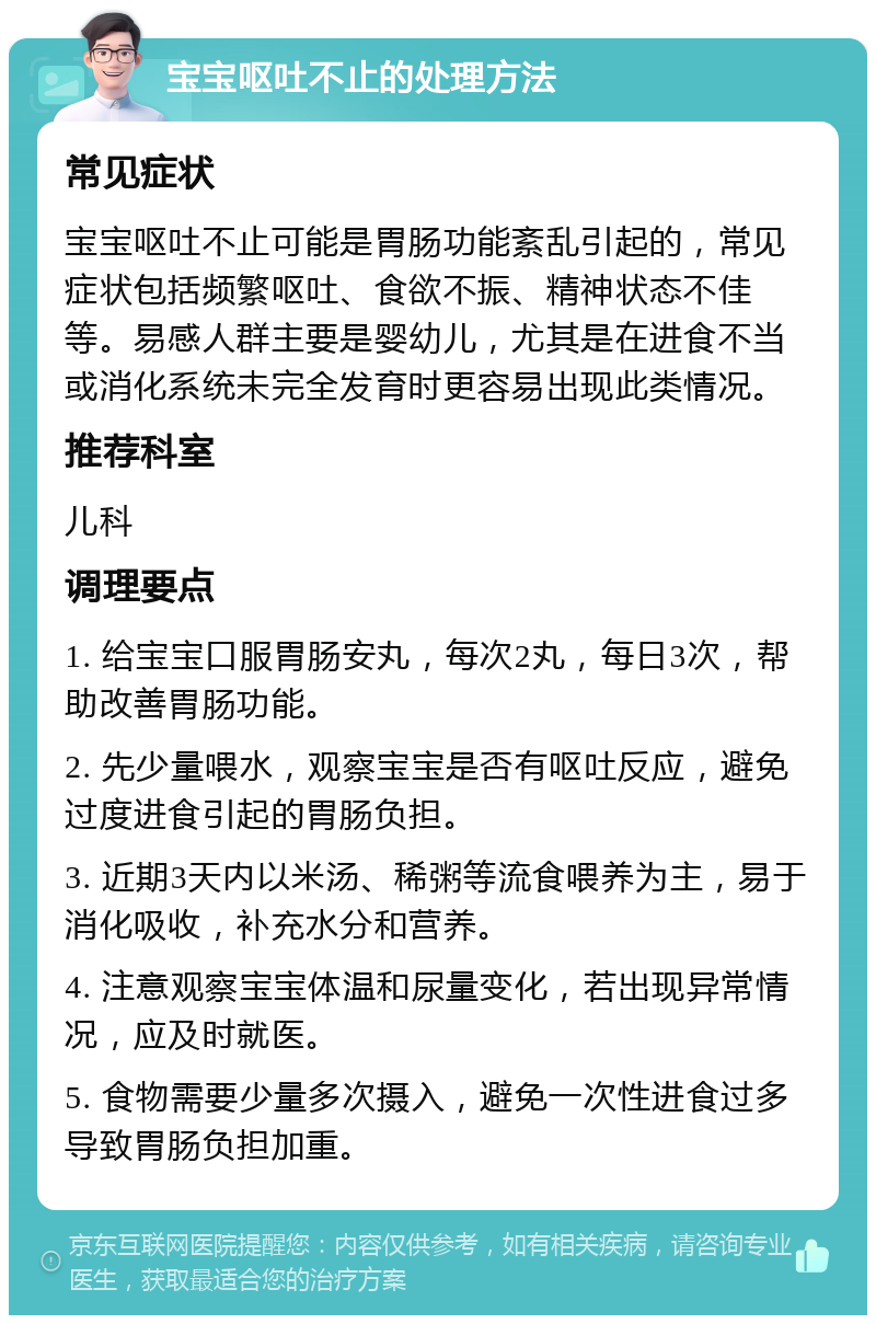 宝宝呕吐不止的处理方法 常见症状 宝宝呕吐不止可能是胃肠功能紊乱引起的，常见症状包括频繁呕吐、食欲不振、精神状态不佳等。易感人群主要是婴幼儿，尤其是在进食不当或消化系统未完全发育时更容易出现此类情况。 推荐科室 儿科 调理要点 1. 给宝宝口服胃肠安丸，每次2丸，每日3次，帮助改善胃肠功能。 2. 先少量喂水，观察宝宝是否有呕吐反应，避免过度进食引起的胃肠负担。 3. 近期3天内以米汤、稀粥等流食喂养为主，易于消化吸收，补充水分和营养。 4. 注意观察宝宝体温和尿量变化，若出现异常情况，应及时就医。 5. 食物需要少量多次摄入，避免一次性进食过多导致胃肠负担加重。