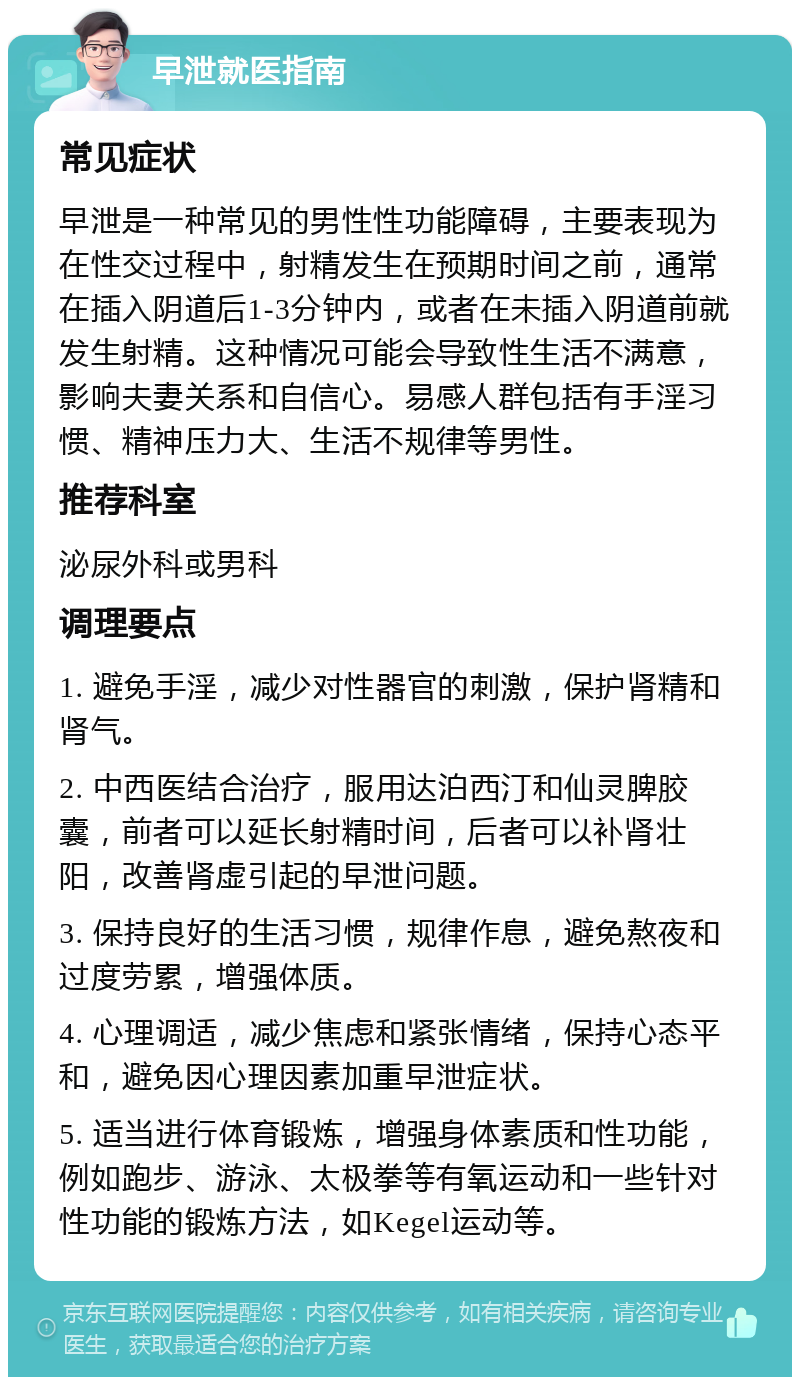 早泄就医指南 常见症状 早泄是一种常见的男性性功能障碍，主要表现为在性交过程中，射精发生在预期时间之前，通常在插入阴道后1-3分钟内，或者在未插入阴道前就发生射精。这种情况可能会导致性生活不满意，影响夫妻关系和自信心。易感人群包括有手淫习惯、精神压力大、生活不规律等男性。 推荐科室 泌尿外科或男科 调理要点 1. 避免手淫，减少对性器官的刺激，保护肾精和肾气。 2. 中西医结合治疗，服用达泊西汀和仙灵脾胶囊，前者可以延长射精时间，后者可以补肾壮阳，改善肾虚引起的早泄问题。 3. 保持良好的生活习惯，规律作息，避免熬夜和过度劳累，增强体质。 4. 心理调适，减少焦虑和紧张情绪，保持心态平和，避免因心理因素加重早泄症状。 5. 适当进行体育锻炼，增强身体素质和性功能，例如跑步、游泳、太极拳等有氧运动和一些针对性功能的锻炼方法，如Kegel运动等。