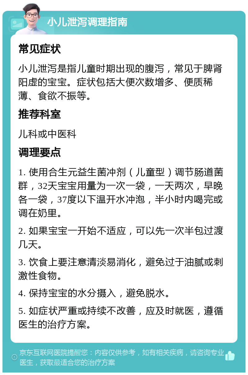 小儿泄泻调理指南 常见症状 小儿泄泻是指儿童时期出现的腹泻，常见于脾肾阳虚的宝宝。症状包括大便次数增多、便质稀薄、食欲不振等。 推荐科室 儿科或中医科 调理要点 1. 使用合生元益生菌冲剂（儿童型）调节肠道菌群，32天宝宝用量为一次一袋，一天两次，早晚各一袋，37度以下温开水冲泡，半小时内喝完或调在奶里。 2. 如果宝宝一开始不适应，可以先一次半包过渡几天。 3. 饮食上要注意清淡易消化，避免过于油腻或刺激性食物。 4. 保持宝宝的水分摄入，避免脱水。 5. 如症状严重或持续不改善，应及时就医，遵循医生的治疗方案。