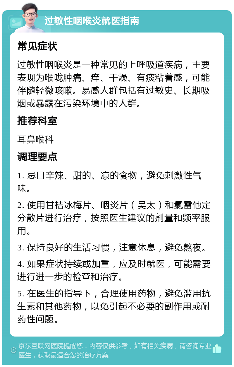 过敏性咽喉炎就医指南 常见症状 过敏性咽喉炎是一种常见的上呼吸道疾病，主要表现为喉咙肿痛、痒、干燥、有痰粘着感，可能伴随轻微咳嗽。易感人群包括有过敏史、长期吸烟或暴露在污染环境中的人群。 推荐科室 耳鼻喉科 调理要点 1. 忌口辛辣、甜的、凉的食物，避免刺激性气味。 2. 使用甘桔冰梅片、咽炎片（吴太）和氯雷他定分散片进行治疗，按照医生建议的剂量和频率服用。 3. 保持良好的生活习惯，注意休息，避免熬夜。 4. 如果症状持续或加重，应及时就医，可能需要进行进一步的检查和治疗。 5. 在医生的指导下，合理使用药物，避免滥用抗生素和其他药物，以免引起不必要的副作用或耐药性问题。