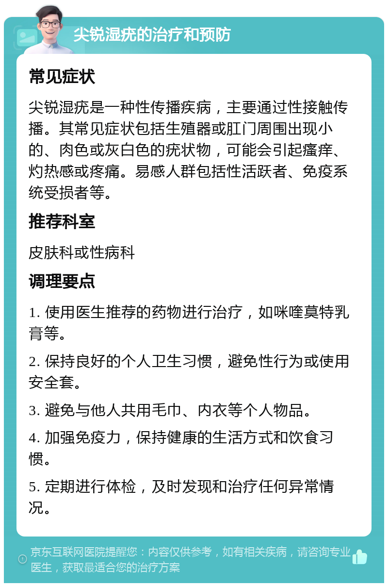 尖锐湿疣的治疗和预防 常见症状 尖锐湿疣是一种性传播疾病，主要通过性接触传播。其常见症状包括生殖器或肛门周围出现小的、肉色或灰白色的疣状物，可能会引起瘙痒、灼热感或疼痛。易感人群包括性活跃者、免疫系统受损者等。 推荐科室 皮肤科或性病科 调理要点 1. 使用医生推荐的药物进行治疗，如咪喹莫特乳膏等。 2. 保持良好的个人卫生习惯，避免性行为或使用安全套。 3. 避免与他人共用毛巾、内衣等个人物品。 4. 加强免疫力，保持健康的生活方式和饮食习惯。 5. 定期进行体检，及时发现和治疗任何异常情况。