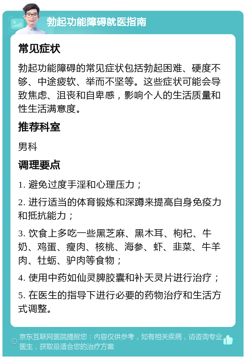 勃起功能障碍就医指南 常见症状 勃起功能障碍的常见症状包括勃起困难、硬度不够、中途疲软、举而不坚等。这些症状可能会导致焦虑、沮丧和自卑感，影响个人的生活质量和性生活满意度。 推荐科室 男科 调理要点 1. 避免过度手淫和心理压力； 2. 进行适当的体育锻炼和深蹲来提高自身免疫力和抵抗能力； 3. 饮食上多吃一些黑芝麻、黑木耳、枸杞、牛奶、鸡蛋、瘦肉、核桃、海参、虾、韭菜、牛羊肉、牡蛎、驴肉等食物； 4. 使用中药如仙灵脾胶囊和补天灵片进行治疗； 5. 在医生的指导下进行必要的药物治疗和生活方式调整。