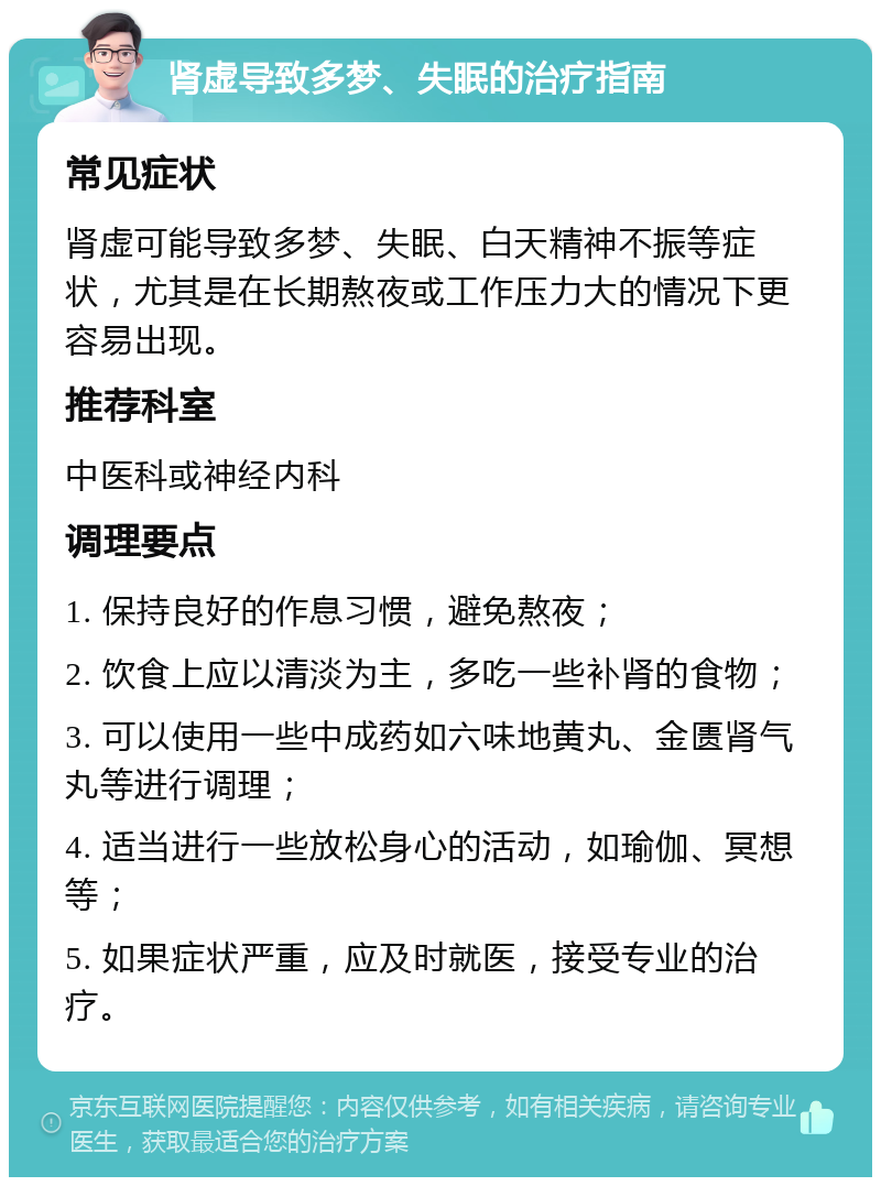 肾虚导致多梦、失眠的治疗指南 常见症状 肾虚可能导致多梦、失眠、白天精神不振等症状，尤其是在长期熬夜或工作压力大的情况下更容易出现。 推荐科室 中医科或神经内科 调理要点 1. 保持良好的作息习惯，避免熬夜； 2. 饮食上应以清淡为主，多吃一些补肾的食物； 3. 可以使用一些中成药如六味地黄丸、金匮肾气丸等进行调理； 4. 适当进行一些放松身心的活动，如瑜伽、冥想等； 5. 如果症状严重，应及时就医，接受专业的治疗。