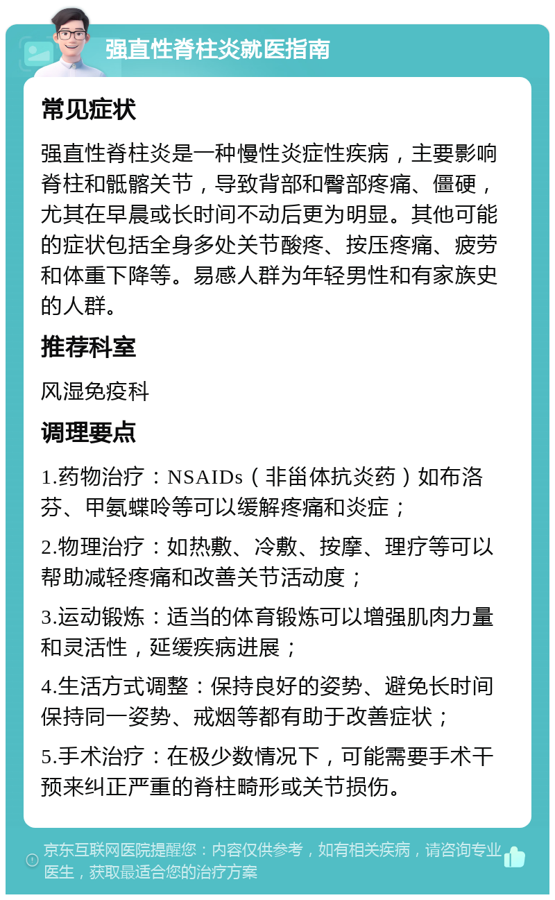 强直性脊柱炎就医指南 常见症状 强直性脊柱炎是一种慢性炎症性疾病，主要影响脊柱和骶髂关节，导致背部和臀部疼痛、僵硬，尤其在早晨或长时间不动后更为明显。其他可能的症状包括全身多处关节酸疼、按压疼痛、疲劳和体重下降等。易感人群为年轻男性和有家族史的人群。 推荐科室 风湿免疫科 调理要点 1.药物治疗：NSAIDs（非甾体抗炎药）如布洛芬、甲氨蝶呤等可以缓解疼痛和炎症； 2.物理治疗：如热敷、冷敷、按摩、理疗等可以帮助减轻疼痛和改善关节活动度； 3.运动锻炼：适当的体育锻炼可以增强肌肉力量和灵活性，延缓疾病进展； 4.生活方式调整：保持良好的姿势、避免长时间保持同一姿势、戒烟等都有助于改善症状； 5.手术治疗：在极少数情况下，可能需要手术干预来纠正严重的脊柱畸形或关节损伤。