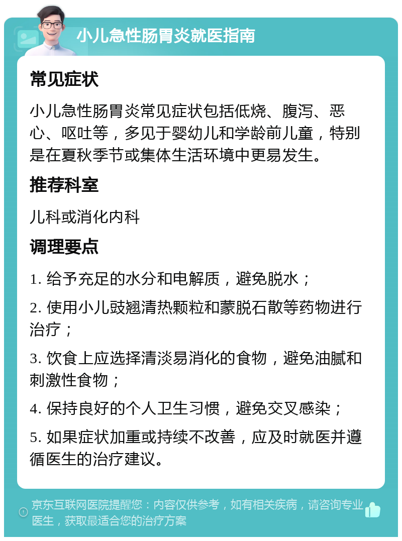 小儿急性肠胃炎就医指南 常见症状 小儿急性肠胃炎常见症状包括低烧、腹泻、恶心、呕吐等，多见于婴幼儿和学龄前儿童，特别是在夏秋季节或集体生活环境中更易发生。 推荐科室 儿科或消化内科 调理要点 1. 给予充足的水分和电解质，避免脱水； 2. 使用小儿豉翘清热颗粒和蒙脱石散等药物进行治疗； 3. 饮食上应选择清淡易消化的食物，避免油腻和刺激性食物； 4. 保持良好的个人卫生习惯，避免交叉感染； 5. 如果症状加重或持续不改善，应及时就医并遵循医生的治疗建议。