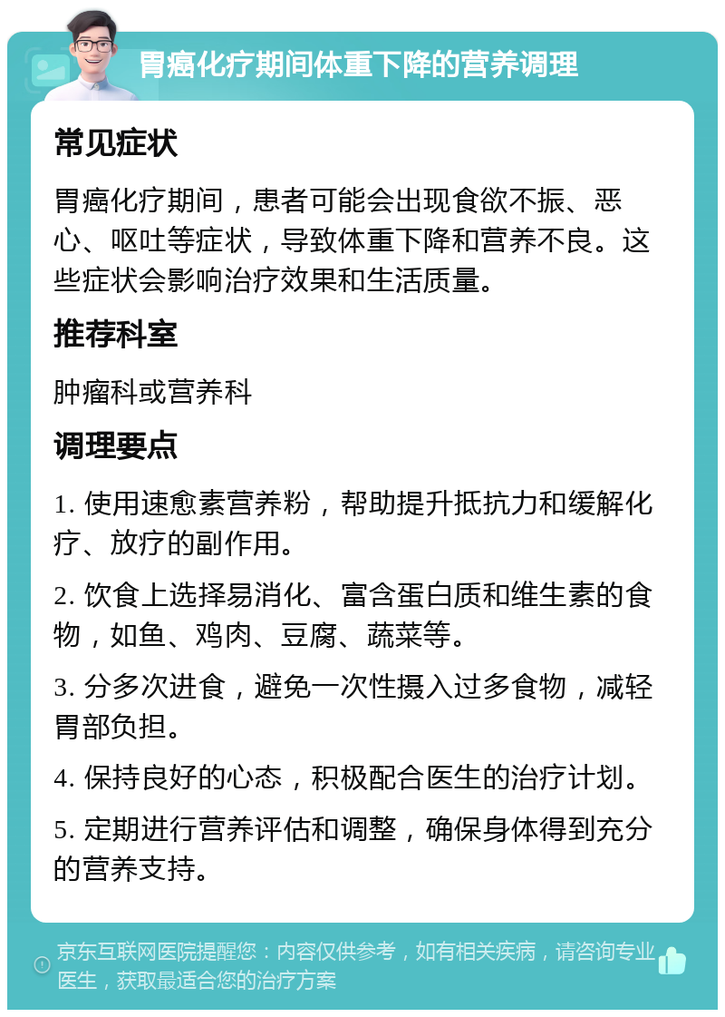 胃癌化疗期间体重下降的营养调理 常见症状 胃癌化疗期间，患者可能会出现食欲不振、恶心、呕吐等症状，导致体重下降和营养不良。这些症状会影响治疗效果和生活质量。 推荐科室 肿瘤科或营养科 调理要点 1. 使用速愈素营养粉，帮助提升抵抗力和缓解化疗、放疗的副作用。 2. 饮食上选择易消化、富含蛋白质和维生素的食物，如鱼、鸡肉、豆腐、蔬菜等。 3. 分多次进食，避免一次性摄入过多食物，减轻胃部负担。 4. 保持良好的心态，积极配合医生的治疗计划。 5. 定期进行营养评估和调整，确保身体得到充分的营养支持。