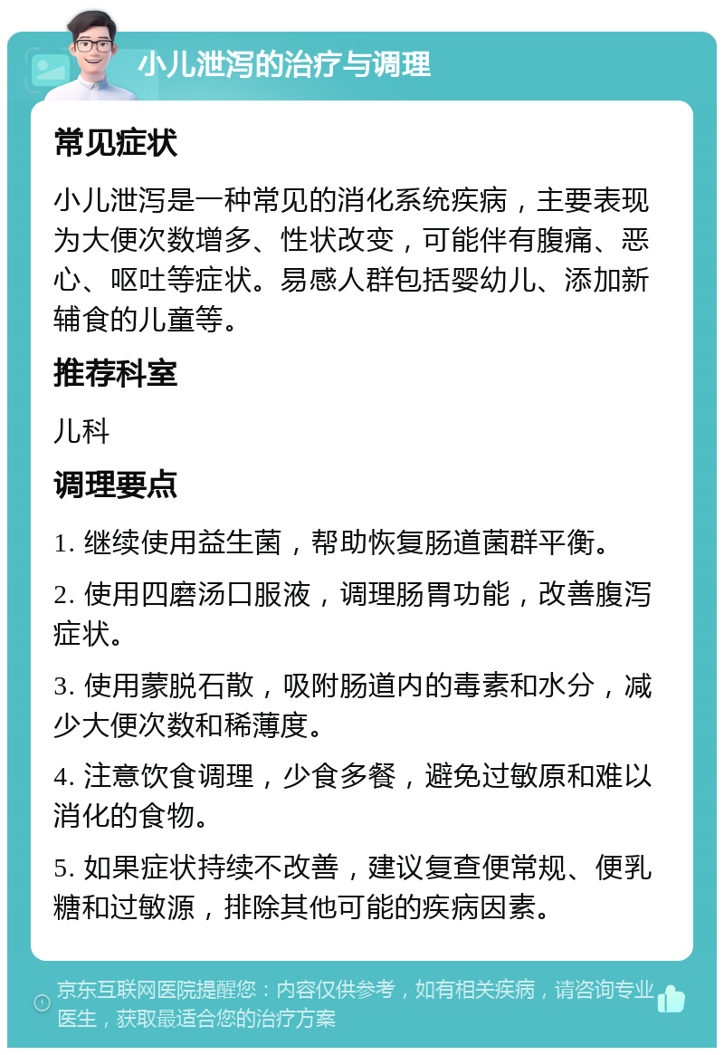 小儿泄泻的治疗与调理 常见症状 小儿泄泻是一种常见的消化系统疾病，主要表现为大便次数增多、性状改变，可能伴有腹痛、恶心、呕吐等症状。易感人群包括婴幼儿、添加新辅食的儿童等。 推荐科室 儿科 调理要点 1. 继续使用益生菌，帮助恢复肠道菌群平衡。 2. 使用四磨汤口服液，调理肠胃功能，改善腹泻症状。 3. 使用蒙脱石散，吸附肠道内的毒素和水分，减少大便次数和稀薄度。 4. 注意饮食调理，少食多餐，避免过敏原和难以消化的食物。 5. 如果症状持续不改善，建议复查便常规、便乳糖和过敏源，排除其他可能的疾病因素。